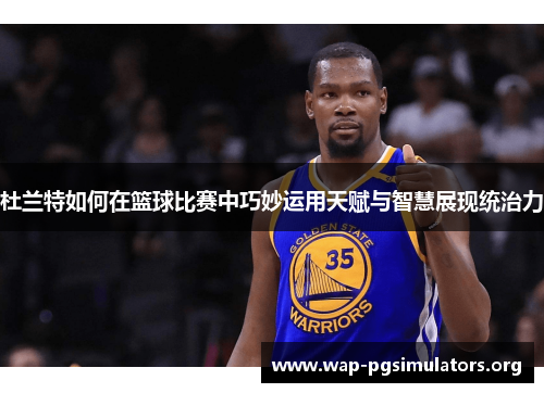 杜兰特如何在篮球比赛中巧妙运用天赋与智慧展现统治力
