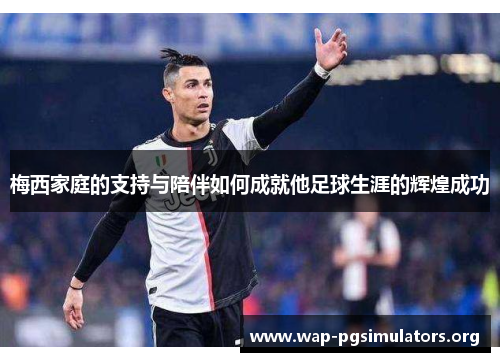 梅西家庭的支持与陪伴如何成就他足球生涯的辉煌成功