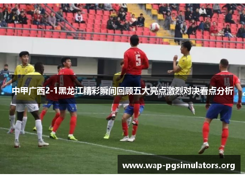中甲广西2-1黑龙江精彩瞬间回顾五大亮点激烈对决看点分析