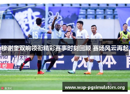 穆谢奎双响领衔精彩赛事时刻回顾 赛场风云再起 穆谢奎双响领衔精彩赛事时刻回顾 赛场风云再起