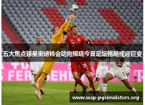 五大焦点球星重磅转会动向揭晓今夏足坛格局或迎巨变