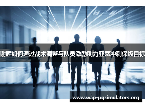 谢晖如何通过战术调整与队员激励助力亚泰冲刺保级目标