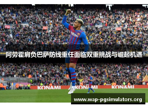 阿劳霍肩负巴萨防线重任面临双重挑战与崛起机遇 阿劳霍肩负巴萨防线重任面临双重挑战与崛起机遇