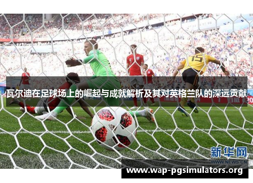 瓦尔迪在足球场上的崛起与成就解析及其对英格兰队的深远贡献 瓦尔迪在足球场上的崛起与成就解析及其对英格兰队的深远贡献