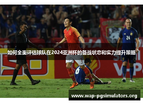 如何全面评估球队在2024亚洲杯的备战状态和实力提升策略